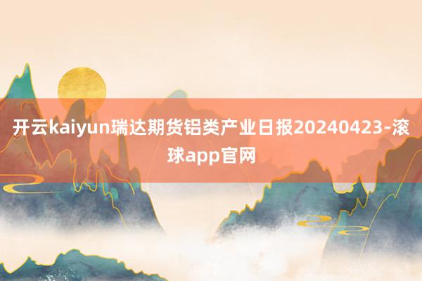 开云kaiyun瑞达期货铝类产业日报20240423-滚球app官网