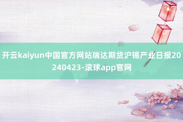 开云kaiyun中国官方网站瑞达期货沪锡产业日报20240423-滚球app官网