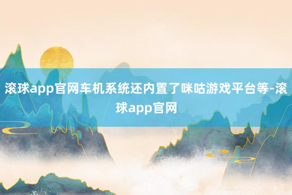 滚球app官网车机系统还内置了咪咕游戏平台等-滚球app官网