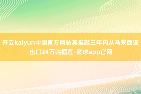 开云kaiyun中国官方网站其推敲三年内从马来西亚出口24万吨榴莲-滚球app官网