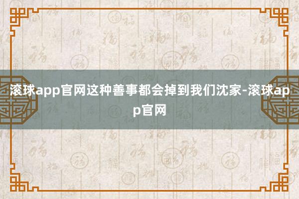 滚球app官网这种善事都会掉到我们沈家-滚球app官网