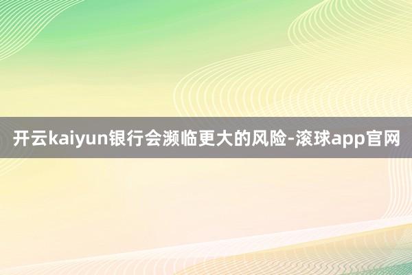 开云kaiyun银行会濒临更大的风险-滚球app官网