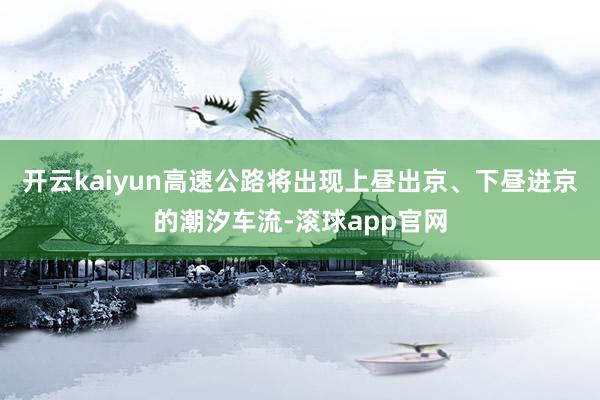 开云kaiyun高速公路将出现上昼出京、下昼进京的潮汐车流-滚球app官网