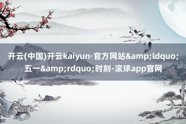 开云(中国)开云kaiyun·官方网站&ldquo;五一&rdquo;时刻-滚球app官网