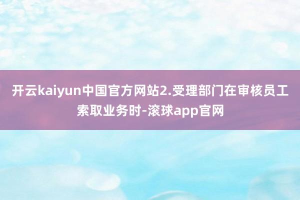 开云kaiyun中国官方网站2.受理部门在审核员工索取业务时-滚球app官网