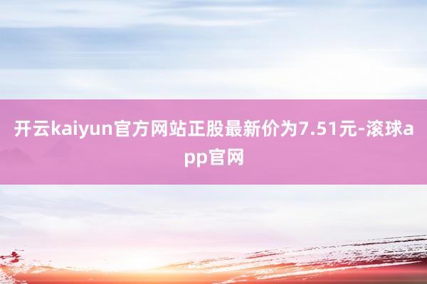 开云kaiyun官方网站正股最新价为7.51元-滚球app官网