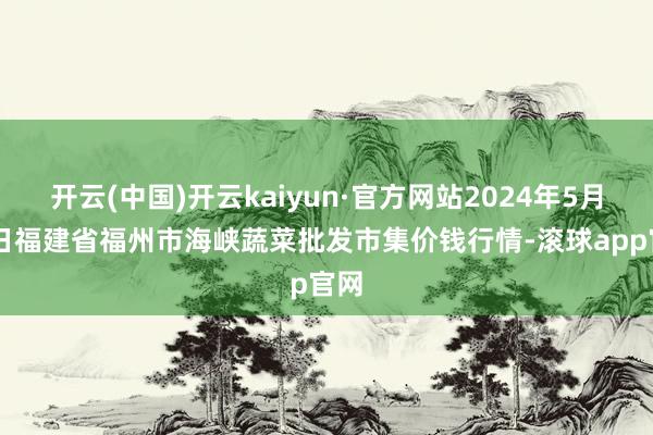 开云(中国)开云kaiyun·官方网站2024年5月10日福建省福州市海峡蔬菜批发市集价钱行情-滚球app官网