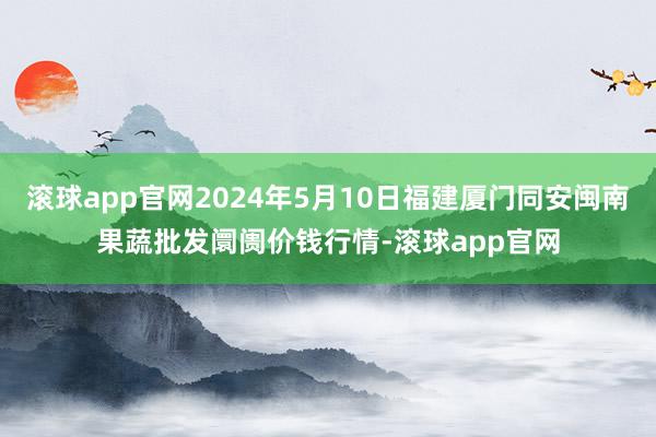 滚球app官网2024年5月10日福建厦门同安闽南果蔬批发阛阓价钱行情-滚球app官网