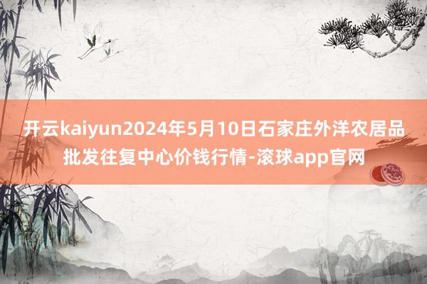 开云kaiyun2024年5月10日石家庄外洋农居品批发往复中心价钱行情-滚球app官网