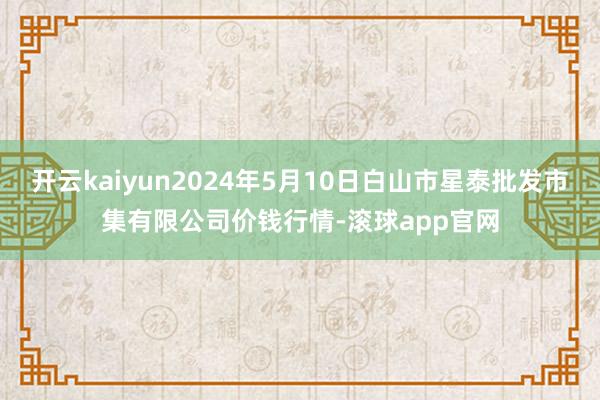 开云kaiyun2024年5月10日白山市星泰批发市集有限公司价钱行情-滚球app官网