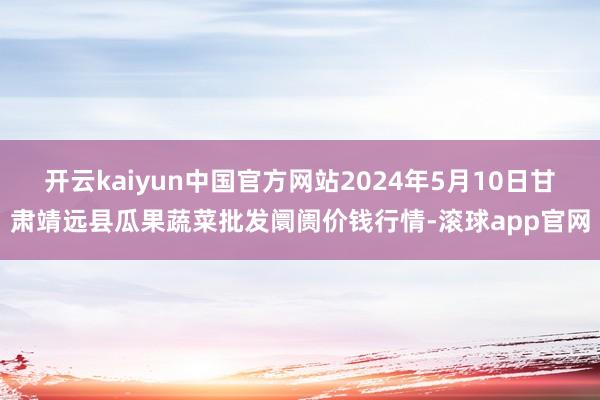 开云kaiyun中国官方网站2024年5月10日甘肃靖远县瓜果蔬菜批发阛阓价钱行情-滚球app官网