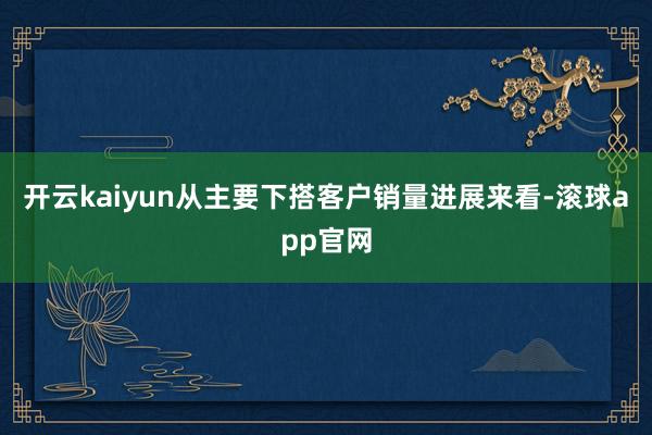 开云kaiyun从主要下搭客户销量进展来看-滚球app官网