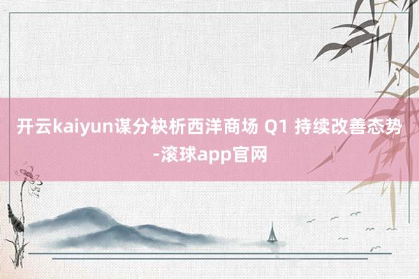 开云kaiyun　　谋分袂析　　西洋商场 Q1 持续改善态势-滚球app官网