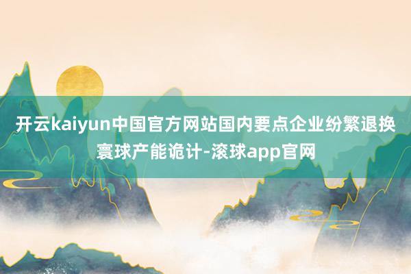 开云kaiyun中国官方网站国内要点企业纷繁退换寰球产能诡计-滚球app官网