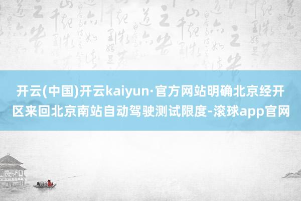 开云(中国)开云kaiyun·官方网站明确北京经开区来回北京南站自动驾驶测试限度-滚球app官网