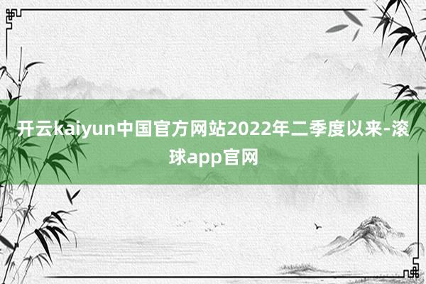 开云kaiyun中国官方网站2022年二季度以来-滚球app官网