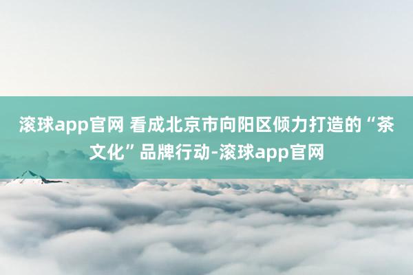 滚球app官网 　　看成北京市向阳区倾力打造的“茶文化”品牌行动-滚球app官网