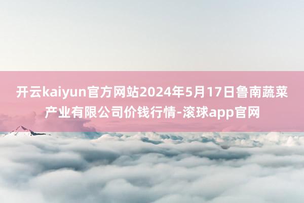 开云kaiyun官方网站2024年5月17日鲁南蔬菜产业有限公司价钱行情-滚球app官网