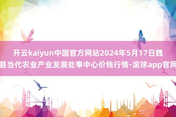 开云kaiyun中国官方网站2024年5月17日魏县当代农业产业发展处事中心价钱行情-滚球app官网