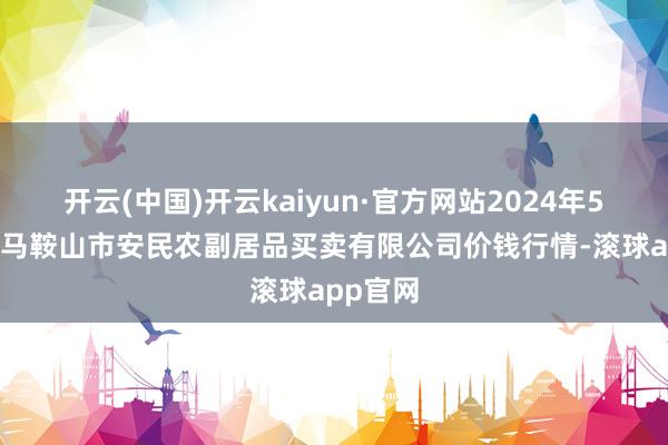 开云(中国)开云kaiyun·官方网站2024年5月17日马鞍山市安民农副居品买卖有限公司价钱行情-滚球app官网