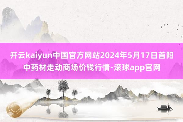 开云kaiyun中国官方网站2024年5月17日首阳中药材走动商场价钱行情-滚球app官网