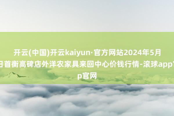 开云(中国)开云kaiyun·官方网站2024年5月17日首衡高碑店外洋农家具来回中心价钱行情-滚球app官网