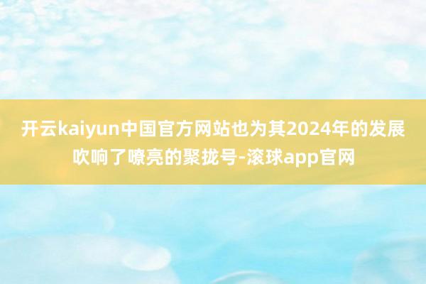 开云kaiyun中国官方网站也为其2024年的发展吹响了嘹亮的聚拢号-滚球app官网