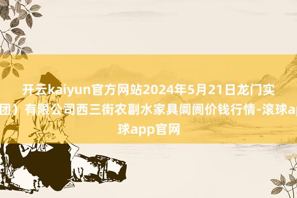 开云kaiyun官方网站2024年5月21日龙门实业（集团）有限公司西三街农副水家具阛阓价钱行情-滚球app官网