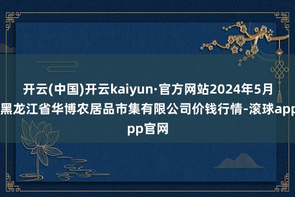 开云(中国)开云kaiyun·官方网站2024年5月21日黑龙江省华博农居品市集有限公司价钱行情-滚球app官网