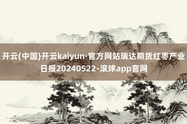 开云(中国)开云kaiyun·官方网站瑞达期货红枣产业日报20240522-滚球app官网