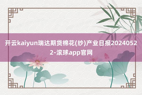 开云kaiyun瑞达期货棉花(纱)产业日报20240522-滚球app官网