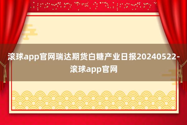 滚球app官网瑞达期货白糖产业日报20240522-滚球app官网