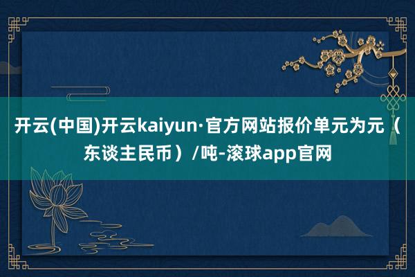 开云(中国)开云kaiyun·官方网站报价单元为元（东谈主民币）/吨-滚球app官网