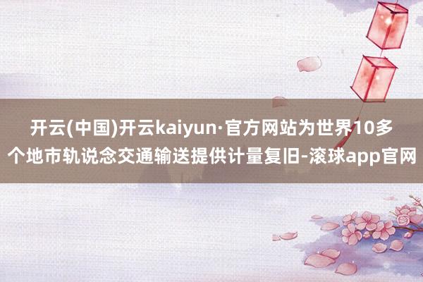 开云(中国)开云kaiyun·官方网站为世界10多个地市轨说念交通输送提供计量复旧-滚球app官网