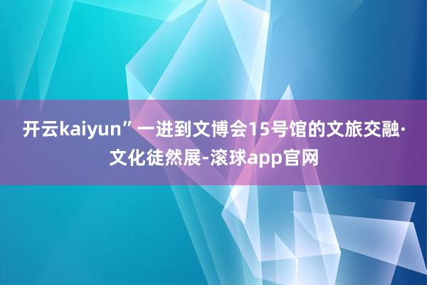 开云kaiyun”一进到文博会15号馆的文旅交融·文化徒然展-滚球app官网