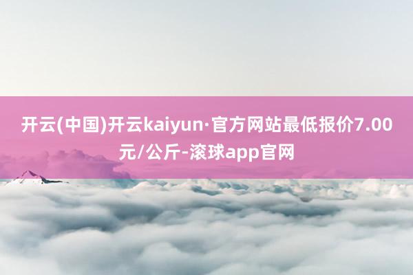 开云(中国)开云kaiyun·官方网站最低报价7.00元/公斤-滚球app官网