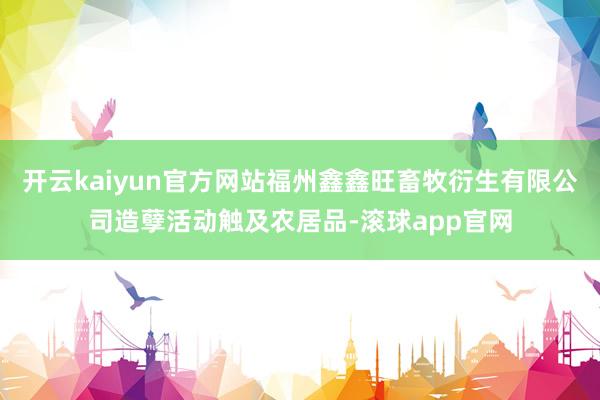 开云kaiyun官方网站福州鑫鑫旺畜牧衍生有限公司造孽活动触及农居品-滚球app官网