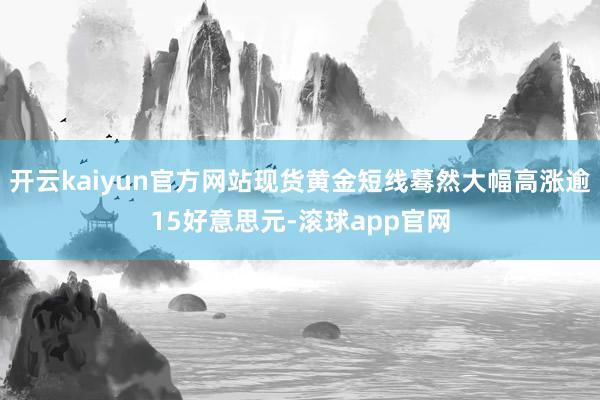 开云kaiyun官方网站现货黄金短线蓦然大幅高涨逾15好意思元-滚球app官网