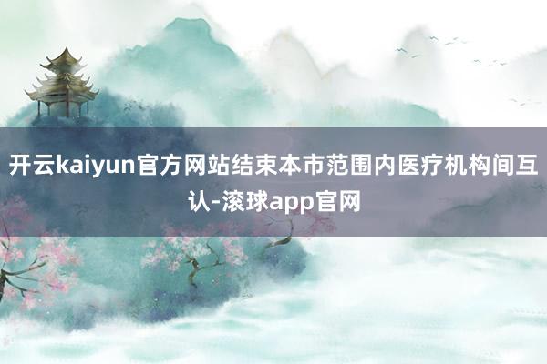 开云kaiyun官方网站结束本市范围内医疗机构间互认-滚球app官网