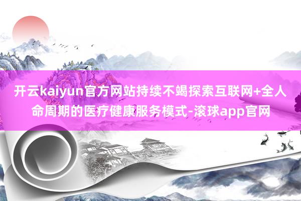 开云kaiyun官方网站持续不竭探索互联网+全人命周期的医疗健康服务模式-滚球app官网