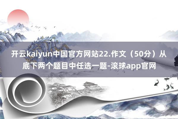 开云kaiyun中国官方网站22.作文（50分）从底下两个题目中任选一题-滚球app官网