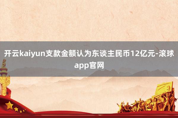 开云kaiyun支款金额认为东谈主民币12亿元-滚球app官网