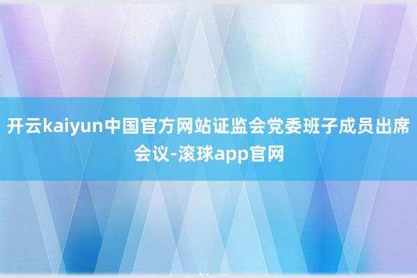 开云kaiyun中国官方网站证监会党委班子成员出席会议-滚球app官网