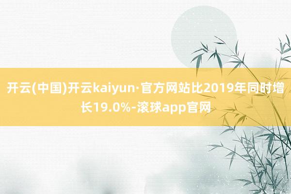 开云(中国)开云kaiyun·官方网站比2019年同时增长19.0%-滚球app官网