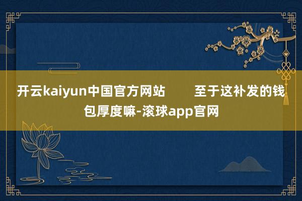 开云kaiyun中国官方网站        至于这补发的钱包厚度嘛-滚球app官网