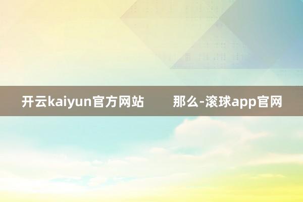 开云kaiyun官方网站        那么-滚球app官网