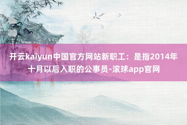 开云kaiyun中国官方网站新职工：是指2014年十月以后入职的公事员-滚球app官网