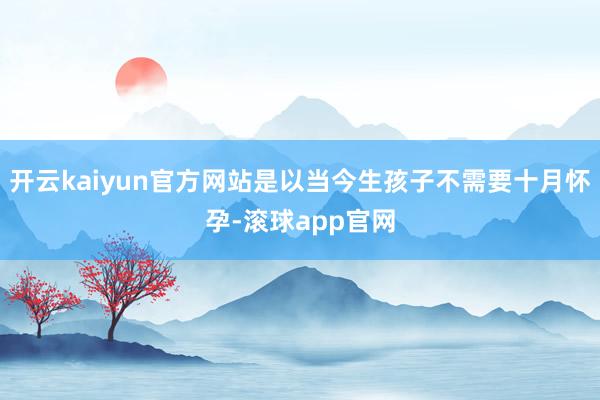 开云kaiyun官方网站是以当今生孩子不需要十月怀孕-滚球app官网