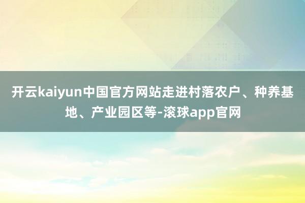 开云kaiyun中国官方网站走进村落农户、种养基地、产业园区等-滚球app官网