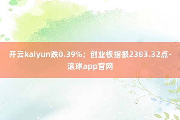 开云kaiyun跌0.39%；创业板指报2383.32点-滚球app官网